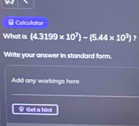 Calculator 
What is (4.3199* 10^7)-(5.44* 10^3) ? 
Write your answer in standard form. 
Add any workings here 
Get a hint