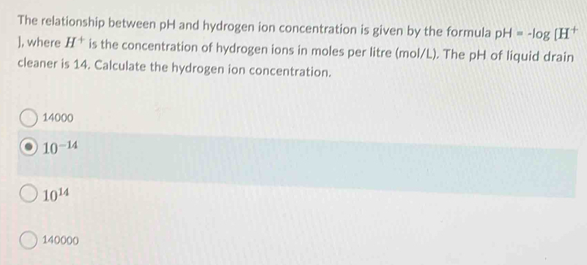 The relationship between pH and hydrogen ion concentration is given by the formula pH=-log [H 1
], where H^+ is the concentration of hydrogen ions in moles per litre (mol/L). The pH of liquid drain
cleaner is 14. Calculate the hydrogen ion concentration.
14000
10^(-14)
10^(14)
140000