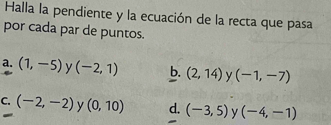 Halla la pendiente y la ecuación de la recta que pasa
por cada par de puntos.
a. (1,-5) y (-2,1)
b. (2,14) y (-1,-7)
C. (-2,-2) y (0,10)
d. (-3,5) y (-4,-1)