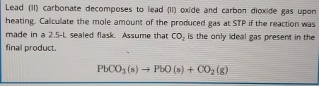 Lead (II) carbonate decomposes to lead (II) oxide and carbon dioxide gas upon 
heating. Calculate the mole amount of the produced gas at STP if the reaction was 
made in a 2.5-L sealed flask. Assume that CO_2 is the only ideal gas present in the 
final product.
PbCO_3(s)to PbO(s)+CO_2(g)