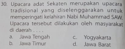 Upacara adat Sekaten merupakan upacara
tradisional yang diselenggarakan untuk
memperingati kelahiran Nabi Muhammad SAW
Upacara tersebut dilakukan oleh masyarakat
di daerah . . . .
a. Jawa Tengah c. Yogyakarta
b. Jawa Timur d. Jawa Barat