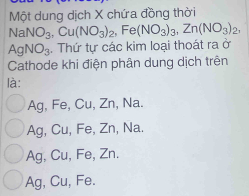 Một dung dịch X chứa đồng thời
NaNO_3, Cu(NO_3)_2, Fe(NO_3)_3, Zn(NO_3)_2,
AgNO_3. Thứ tự các kim loại thoát ra ở
Cathode khi điện phân dung dịch trên
là:
Ag, Fe, Cu, Zn, Na.
Ag, Cu, Fe, Zn, Na.
Ag, Cu, Fe, Zn.
Ag, Cu, Fe.