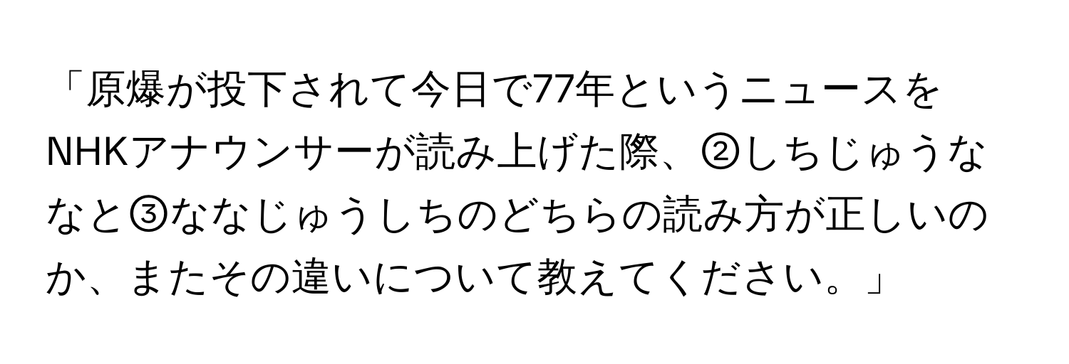 「原爆が投下されて今日で77年というニュースをNHKアナウンサーが読み上げた際、②しちじゅうななと③ななじゅうしちのどちらの読み方が正しいのか、またその違いについて教えてください。」