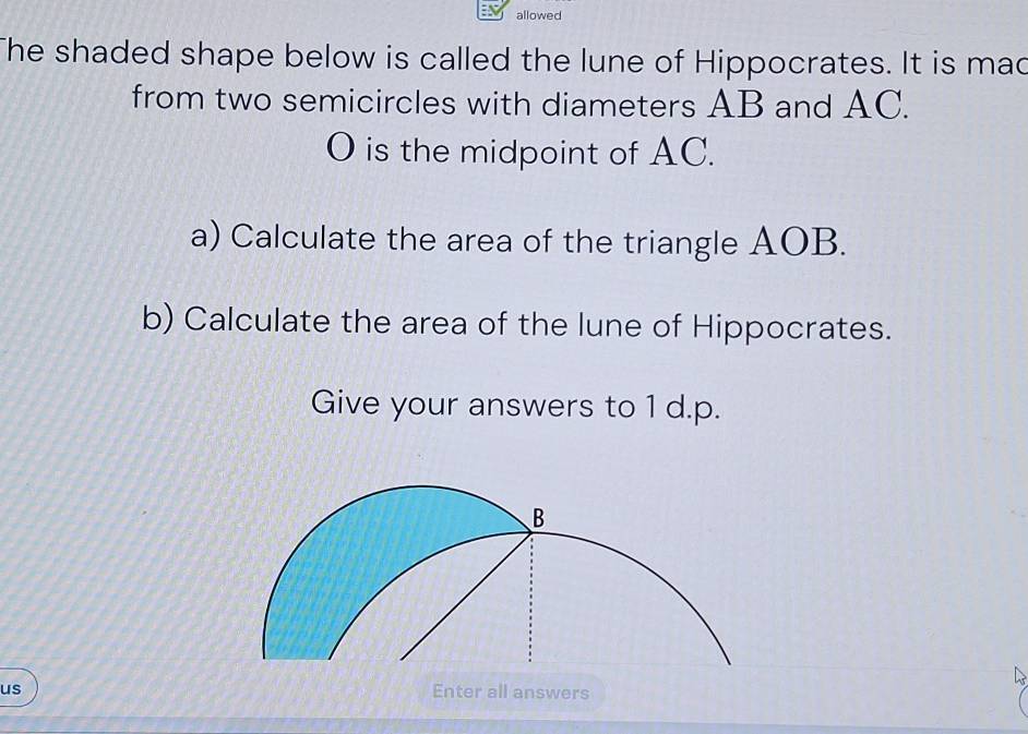 allowed 
The shaded shape below is called the lune of Hippocrates. It is mad 
from two semicircles with diameters AB and AC.
O is the midpoint of AC. 
a) Calculate the area of the triangle AOB. 
b) Calculate the area of the lune of Hippocrates. 
Give your answers to 1 d.p. 
us Enter all answers