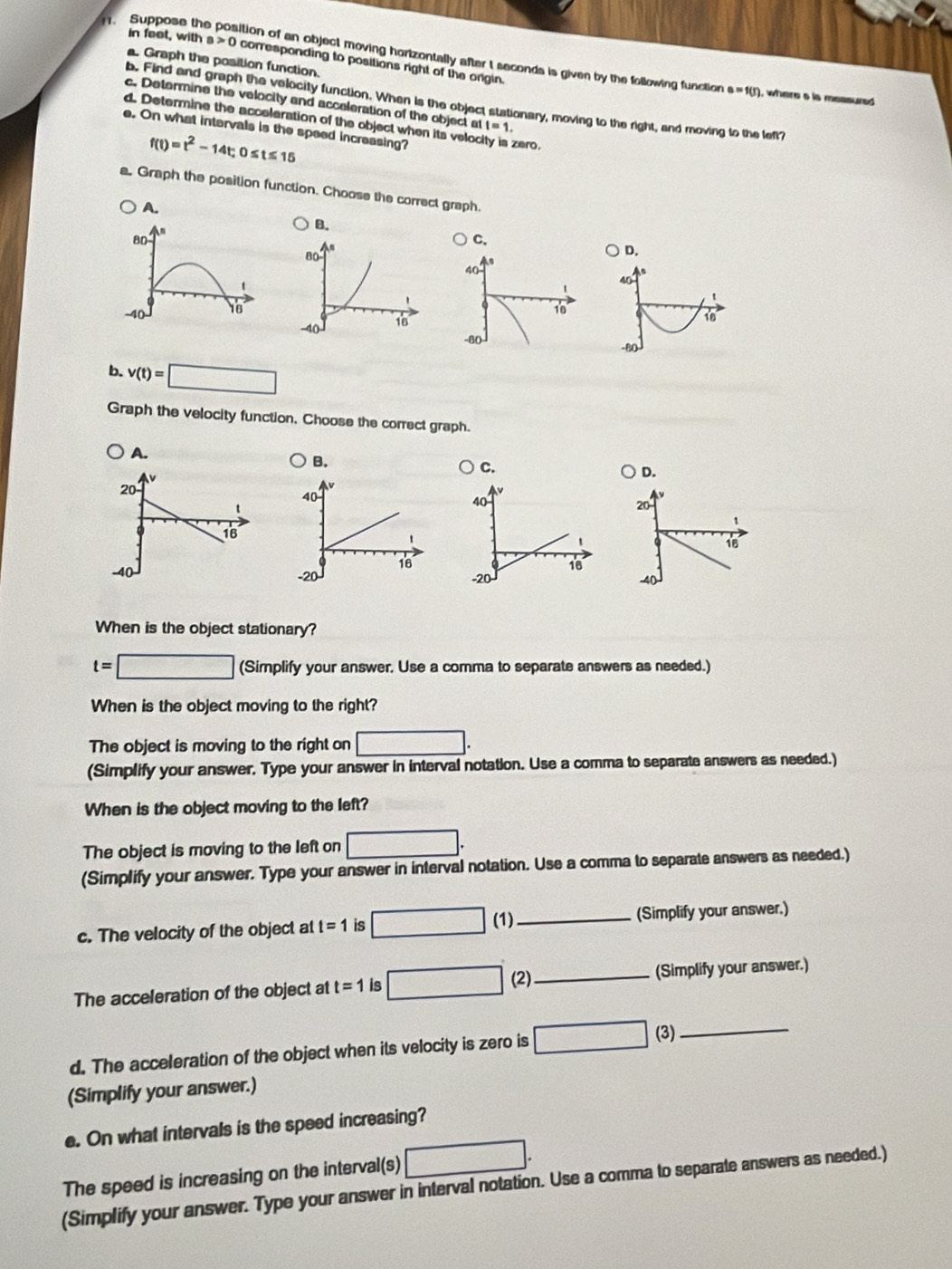 in feet, with s>0 corresponding to positions right of the origin.
Suppose the position of an object moving hortzontally after t seconds is given by the following function e=f(r ), where a is messured
. Graph the position function.
b. Find and graph the velocity function. When is the object stationary, moving to the right, and moving to the left?
c. Determine the velocity and acceleration of the object at t=1. 
d. Determine the acceleration of the object when its velocity is zero.
e. On what intervals is the speed increasing?
f(t)=t^2-14t; 0≤ t≤ 15
a. Graph the position function. Choose the correct graph.
A.
B.
80
C.
D.
40
t
40
t
-40 16
`
16
10
-80
-80
b. v(t)=□
Graph the velocity function, Choose the correct graph.
C.
D.
40
20
1
`
18
18
-20 -4 (
When is the object stationary?
t=□ (Simplify your answer. Use a comma to separate answers as needed.)
When is the object moving to the right?
The object is moving to the right on □. 
(Simplify your answer. Type your answer in interval notation. Use a comma to separate answers as needed.)
When is the object moving to the left?
The object is moving to the left on □. 
(Simplify your answer. Type your answer in interval notation. Use a comma to separate answers as needed.)
c. The velocity of the object at t=1 is □ (1) _(Simplify your answer.)
The acceleration of the object at t=1 is □ (2)_ (Simplify your answer.)
d. The acceleration of the object when its velocity is zero is □ (3)_
(Simplify your answer.)
e. On what intervals is the speed increasing?
The speed is increasing on the interval(s) □. 
(Simplify your answer. Type your answer in interval notation. Use a comma to separate answers as needed.)