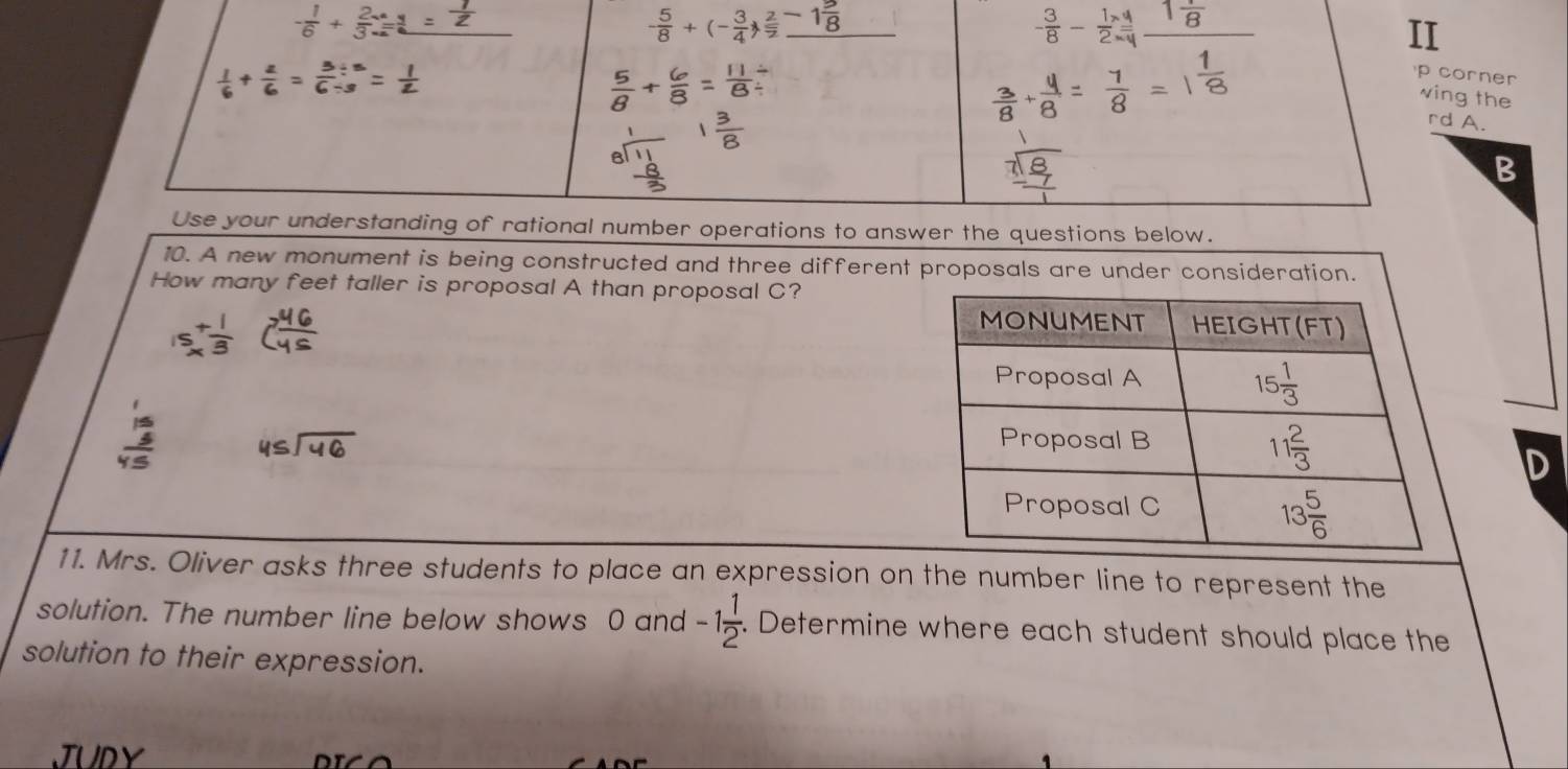 - 1/6 + 2/3 
- 5/8 +(- 3/4 ) 2/7 -1 5/8 
II
 
p corner
wing the
rd A.
B
Use your understanding of rational number operations to answer the questions below.
10. A new monument is being constructed and three different proposals are under consideration.
How many feet taller is proposal A than proposal C?
15_x^(+frac 1)3 7 46/45 
beginarrayr 1 15 hline 45endarray beginarrayr 45encloselongdiv 46endarray
D
11. Mrs. Oliver asks three students to place an expression on the number line to represent the
solution. The number line below shows 0 and -1 1/2 . Determine where each student should place the
solution to their expression.
JUDY