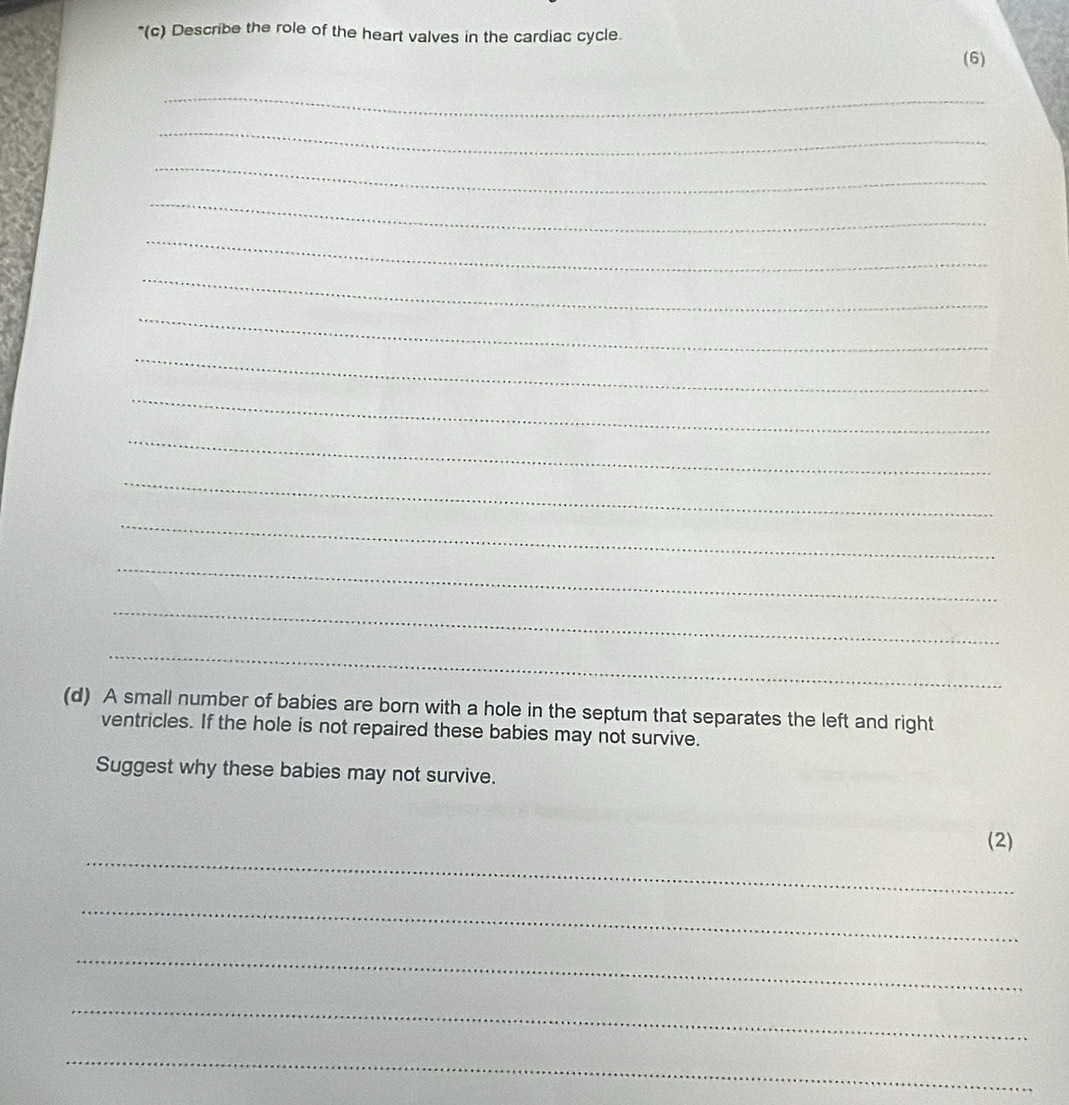 Describe the role of the heart valves in the cardiac cycle. 
(6) 
_ 
_ 
_ 
_ 
_ 
_ 
_ 
_ 
_ 
_ 
_ 
_ 
_ 
_ 
_ 
(d) A small number of babies are born with a hole in the septum that separates the left and right 
ventricles. If the hole is not repaired these babies may not survive. 
Suggest why these babies may not survive. 
_ 
(2) 
_ 
_ 
_ 
_