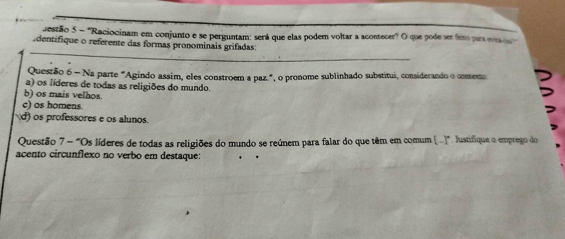 destão 5 - 'Raciocinam em conjunto e se perguntam: será que elas podem voltar a acontecer? O que pode ser feito para evitálas''
_
dentifique o referente das formas pronominais grifadas:
Questão 6 - Na parte "Agindo assim, eles constroem a paz.”, o pronome sublinhado substitui, considerando o contexto
a) os líderes de todas as religiões do mundo.
b) os mais velhos.
c) os homens.
d) os professores e os alunos.
Questão 7 - “Os líderes de todas as religiões do mundo se reúnem para falar do que têm em comum [..]”. Justifique o emprego do
acento circunflexo no verbo em destaque: