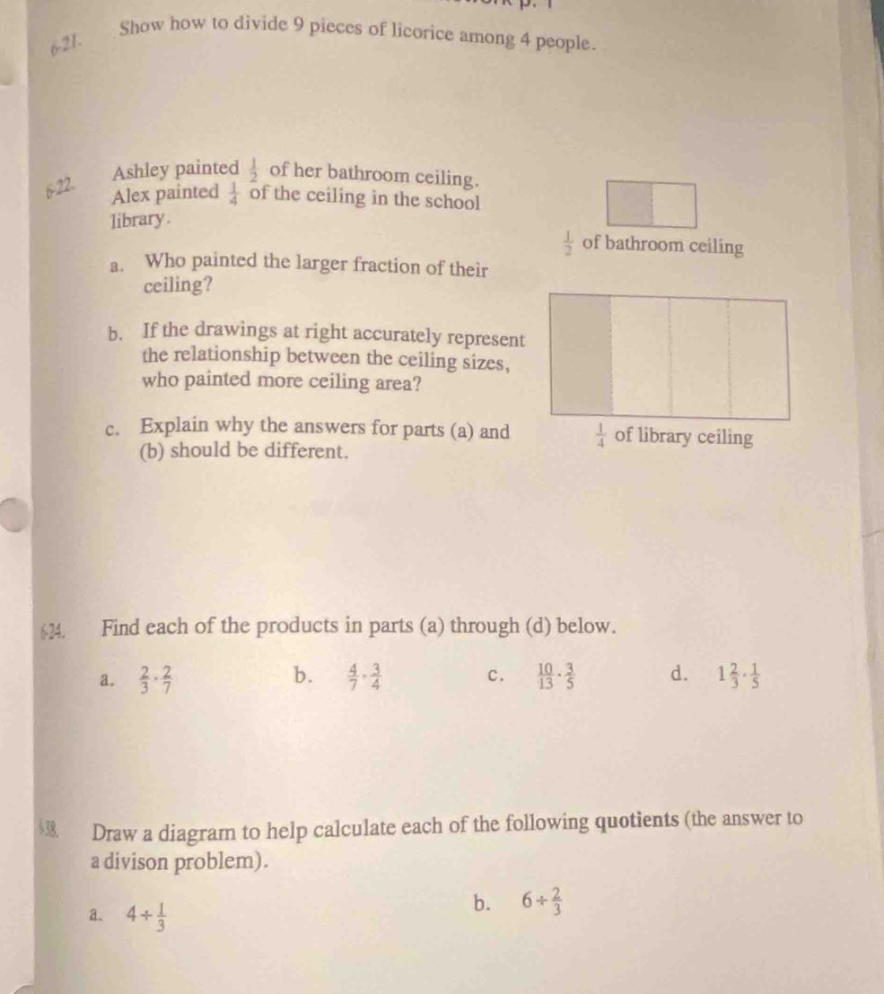 6-21.
Show how to divide 9 pieces of licorice among 4 people.
6-22. Ashley painted  1/2  of her bathroom ceiling.
Alex painted  1/4  of the ceiling in the school
library.
 1/2  of bathroom ceiling
a. Who painted the larger fraction of their
ceiling?
b. If the drawings at right accurately represent
the relationship between the ceiling sizes,
who painted more ceiling area?
c. Explain why the answers for parts (a) and  1/4  of library ceiling
(b) should be different.
624. Find each of the products in parts (a) through (d) below.
a.  2/3 ·  2/7  b.  4/7 ·  3/4  c.  10/13 ·  3/5  d. 1 2/3 ·  1/5 
$3. Draw a diagram to help calculate each of the following quotients (the answer to
a divison problem).
a. 4/  1/3 
b. 6/  2/3 