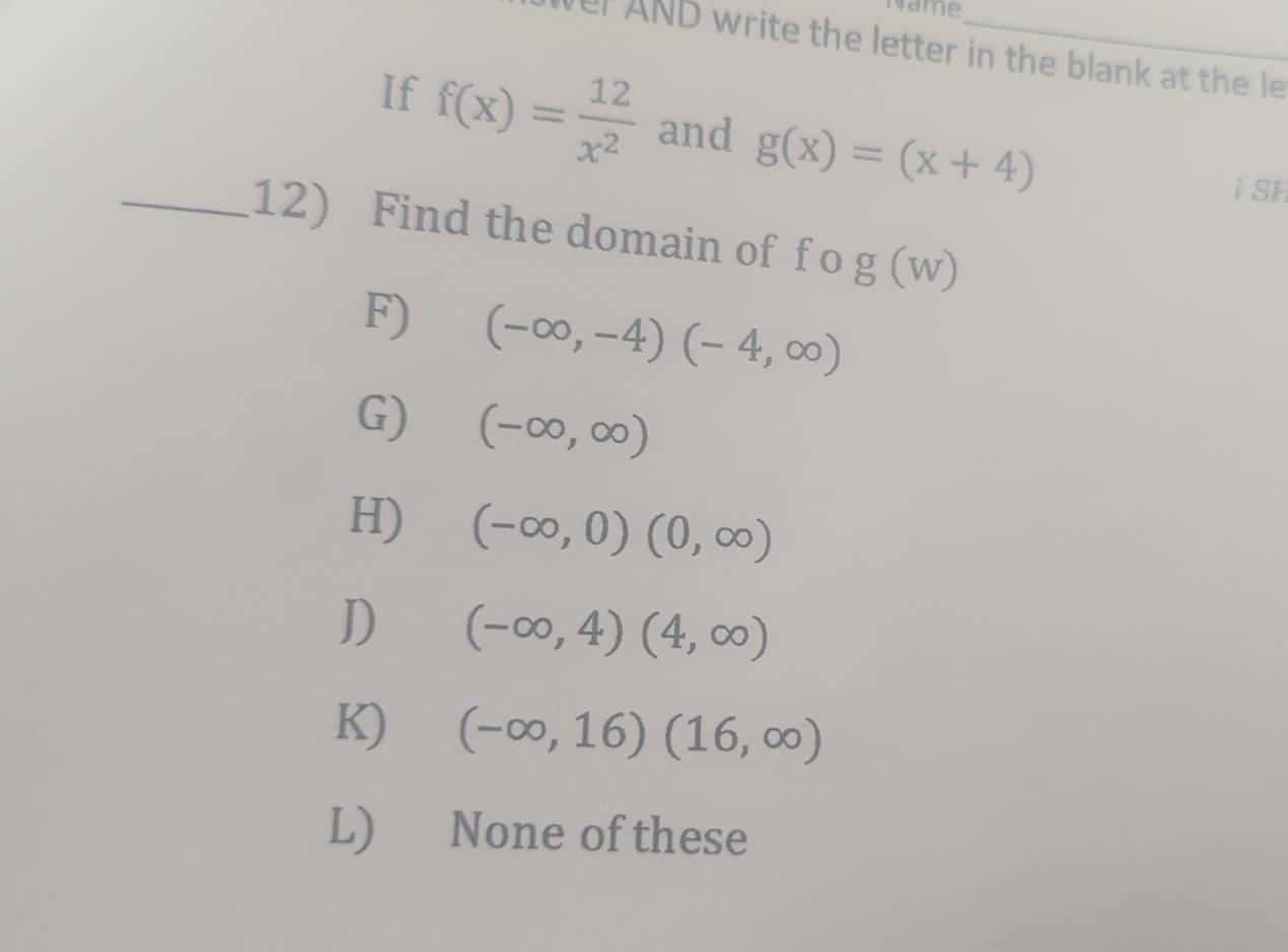 Name
ver AND write the letter in the blank at the le
If f(x)= 12/x^2  and g(x)=(x+4)
i SH
_12) Find the domain of f o g(w)
F) (-∈fty ,-4)(-4,∈fty )
G) (-∈fty ,∈fty )
H) (-∈fty ,0)(0,∈fty )
D) (-∈fty ,4)(4,∈fty )
K) (-∈fty ,16)(16,∈fty )
L) None of these