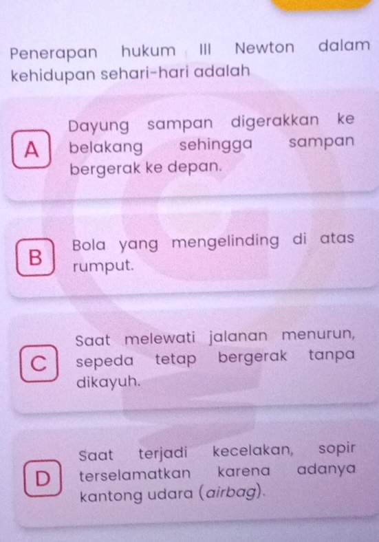 Penerapan hukum III Newton dalam
kehidupan sehari-hari adalah
Dayung sampan digerakkan ke
A belakang sehingga sampan
bergerak ke depan.
B Bola yang mengelinding di atas
rumput.
Saat melewati jalanan menurun,
C sepeda tetap bergerak ,tanpa
dikayuh.
Saat terjadi kecelakan, sopir
D terselamatkan karena adanya
kantong udara (airbag).