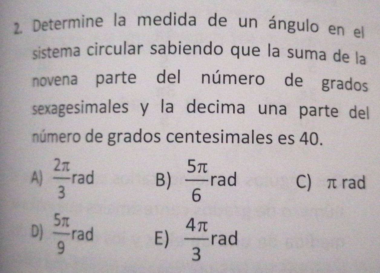 Determine la medida de un ángulo en el
sistema circular sabiendo que la suma de la
novena parte del número de grados
sexagesimales y la decima una parte dell
número de grados centesimales es 40.
A)  2π /3  rad rad
B)  5π /6  C) π rad
D)  5π /9  rad  4π /3  rad
E)