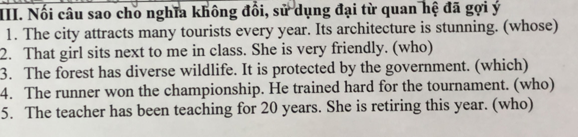 Nối câu sao cho nghĩa không đổi, sử dụng đại từ quan hệ đã gợi ý 
1. The city attracts many tourists every year. Its architecture is stunning. (whose) 
2. That girl sits next to me in class. She is very friendly. (who) 
3. The forest has diverse wildlife. It is protected by the government. (which) 
4. The runner won the championship. He trained hard for the tournament. (who) 
5. The teacher has been teaching for 20 years. She is retiring this year. (who)