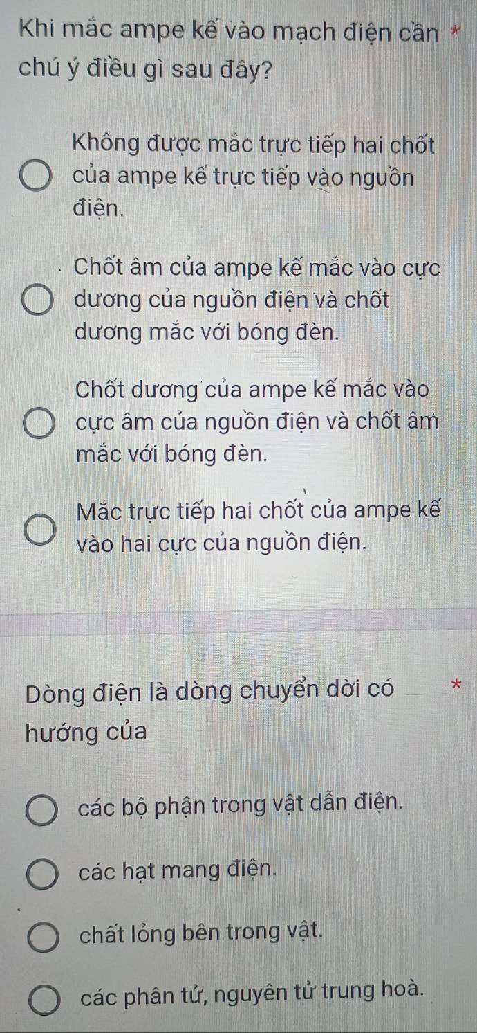 Khi mắc ampe kế vào mạch điện cần*
chú ý điều gì sau đây?
Không được mắc trực tiếp hai chốt
của ampe kế trực tiếp vào nguồn
điện.
Chốt âm của ampe kế mắc vào cực
dương của nguồn điện và chốt
dương mắc với bóng đèn.
Chốt dương của ampe kế mắc vào
cực âm của nguồn điện và chốt âm
mắc với bóng đèn.
Mắc trực tiếp hai chốt của ampe kế
vào hai cực của nguồn điện.
Dòng điện là dòng chuyển dời có _*
hướng của
các bộ phận trong vật dẫn điện.
các hạt mang điện.
chất lỏng bên trong vật.
các phân tử, nguyên tử trung hoà.