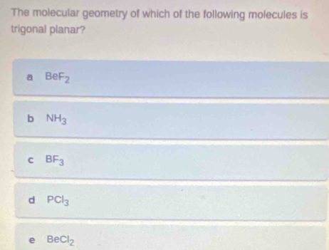 The molecular geometry of which of the following molecules is
trigonal planar?
a BeF_2
b NH_3
c BF_3
d PCl_3
e BeCl_2