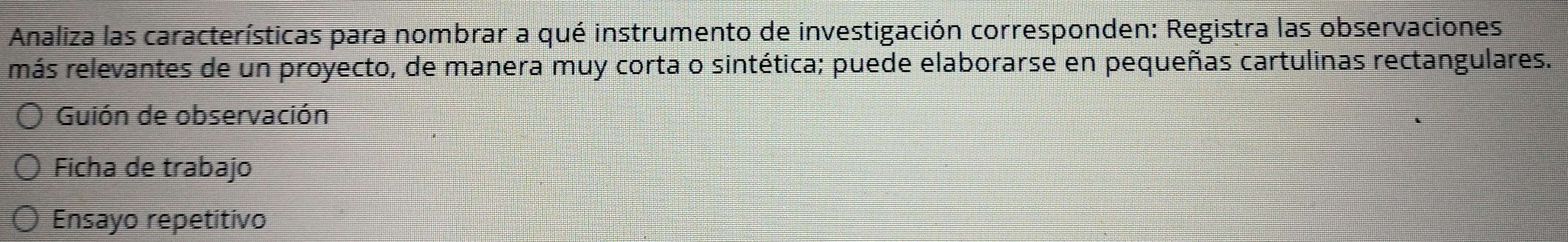 Analiza las características para nombrar a qué instrumento de investigación corresponden: Registra las observaciones 
más relevantes de un proyecto, de manera muy corta o sintética; puede elaborarse en pequeñas cartulinas rectangulares. 
Guión de observación 
Ficha de trabajo 
Ensayo repetitivo