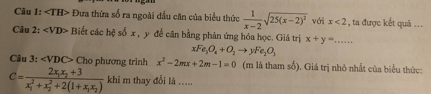 Đưa thừa số ra ngoài dấu căn của biểu thức  1/x-2 sqrt(25(x-2)^2) với x<2</tex> , ta được kết quả ... 
Câu 2: ∠ VD> Biết các hệ số x , y để cân bằng phản ứng hóa học. Giá trị x+y=...
xFe_3O_4+O_2to yFe_2O_3
Câu 3: ∠ VDC> Cho phương trình x^2-2mx+2m-1=0 (m là tham số). Giá trị nhỏ nhất của biểu thức:
C=frac 2x_1x_2+3(x_1)^2+x_2^(2+2(1+x_1)x_2) khi m thay đổi là .....