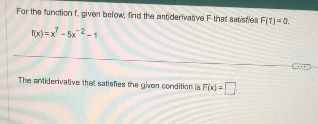 For the function f, given below, find the antiderivative F that satisfies F(1)=0.
f(x)=x^7-5x^(-2)-1
The antiderivative that satisfies the given condition is F(x)=□.