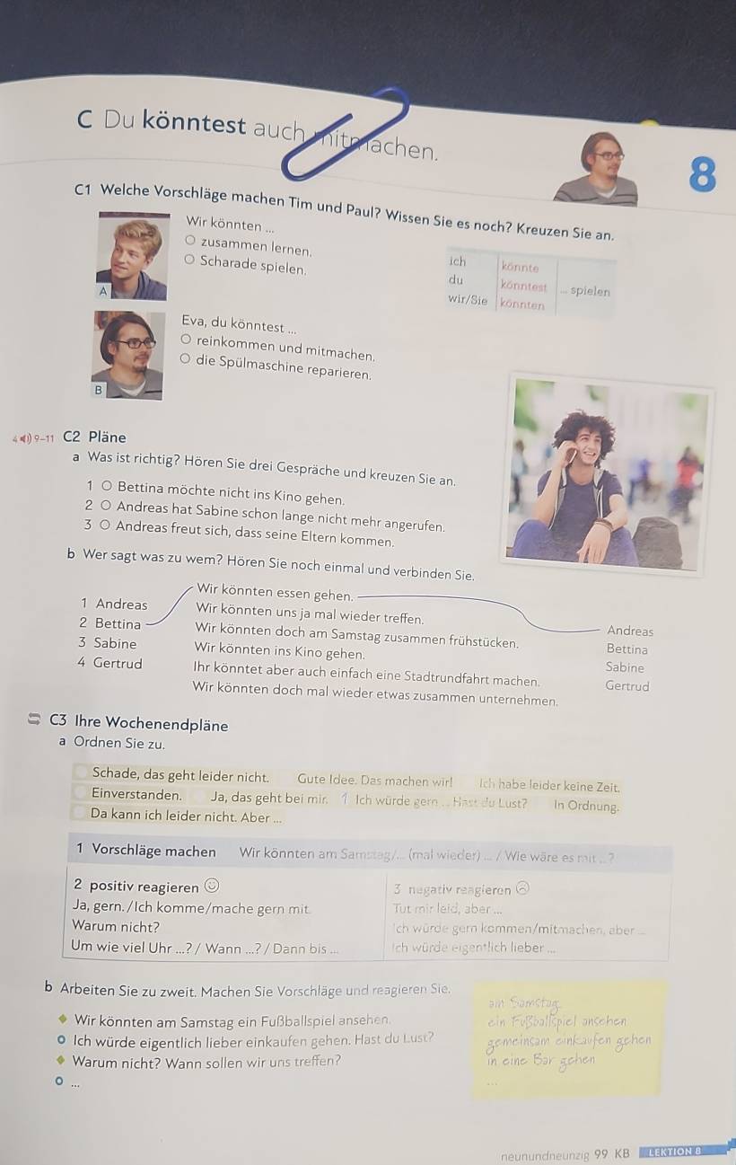 Du könntest auch mitmachen.
8
C1 Welche Vorschläge machen Tim und Paul? Wissen Sie es noch? Kreuzen Sie an.
Wir könnten ...
zusammen lernen.
ich könnte
Scharade spielen.
du könntest ... spielen
wir/Sie könnten
Eva, du könntest ...
reinkommen und mitmachen.
die Spülmaschine reparieren.
B
4 l) 9-11 C2 Pläne
a Was ist richtig? Hören Sie drei Gespräche und kreuzen Sie an.
1 0 Bettina möchte nicht ins Kino gehen.
2 0 Andreas hat Sabine schon lange nicht mehr angerufen.
3 O Andreas freut sich, dass seine Eltern kommen.
b Wer sagt was zu wem? Hören Sie noch einmal und verbinden Sie.
Wir könnten essen gehen.
1 Andreas Wir könnten uns ja mal wieder treffen. Andreas
2 Bettina Wir könnten doch am Samstag zusammen frühstücken. Bettina
3 Sabine Wir könnten ins Kino gehen. Sabine
4 Gertrud Ihr könntet aber auch einfach eine Stadtrundfahrt machen. Gertrud
Wir könnten doch mal wieder etwas zusammen unternehmen.
C3 Ihre Wochenendpläne
a Ordnen Sie zu.
Schade, das geht leider nicht. Gute Idee. Das machen wir! Ich habe leider keine Zeit.
Einverstanden. Ja, das geht bei mir. 1 Ich würde gern .. Hast du Lust? In Ordnung.
Da kann ich leider nicht. Aber ...
1 Vorschläge machen Wir könnten am Samstag/... (mal wieder) ... / Wie wäre es mit ... ?
2 positiv reagieren 3 negativ reagieron
Ja, gern./Ich komme/mache gern mit Tut mir leid, aber ...
Warum nicht? Ich würde ger kommen/mitmachen abr ...
Um wie viel Uhr ...? / Wann ...? / Dann bis ... Ich würde eigentlich lieber
b Arbeiten Sie zu zweit. Machen Sie Vorschläge und reagieren Sie.
Wir könnten am Samstag ein Fußballspiel ansehen.
Ich würde eigentlich lieber einkaufen gehen. Hast du Lust?
Warum nicht? Wann sollen wir uns treffen?
neunundneunzig 99 KB LEKtΙON 8