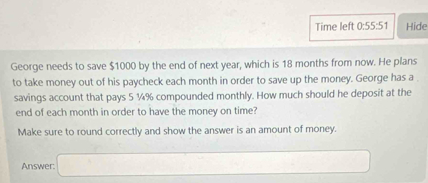 Time left 0:55:51 Hide 
George needs to save $1000 by the end of next year, which is 18 months from now. He plans 
to take money out of his paycheck each month in order to save up the money. George has a . 
savings account that pays 5 ¼% compounded monthly. How much should he deposit at the 
end of each month in order to have the money on time? 
Make sure to round correctly and show the answer is an amount of money.
()^-
Answer: