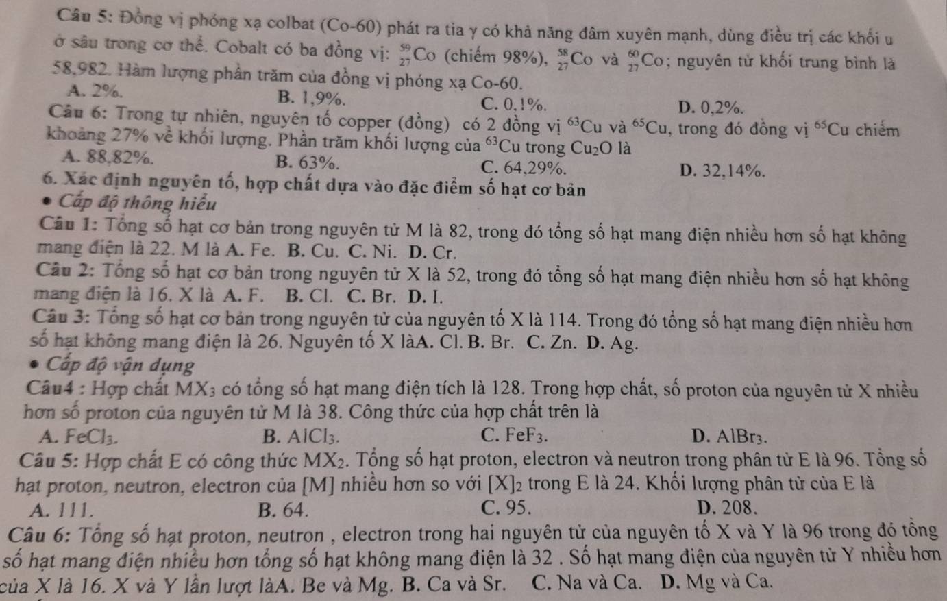 Đồng vị phóng xạ colbat (Co-60) phát ra tia γ có khả năng đâm xuyên mạnh, dùng điều trị các khối u
ở sâu trong cơ thể. Cobalt có ba đồng vị: beginarrayr 59 27endarray C o (chiếm 98%), beginarrayr 58 27endarray Co và _(27)^(60)Co; nguyên tử khối trung bình là
58,982. Hàm lượng phần trăm của đồng vị phóng xạ Co-60.
A. 2%. B. 1,9%. C. 0.1%.
D. 0,2%.
Câu 6: Trong tự nhiên, nguyên tố copper (đồng) có 2 đồng vị ^63Cu và ^65Cu , trong đó đồng vị ^65Cu chiếm
khoảng 27% về khối lượng. Phần trăm khối lượng của^(63)C u trong Cu_2O là
A. 88.82%. B. 63%. C. 64,29%. D. 32,14%.
6. Xác định nguyên tố, hợp chất dựa vào đặc điểm số hạt cơ bản
Cấp độ thông hiểu
Câu 1: Tổng số hạt cơ bản trong nguyên tử M là 82, trong đó tổng số hạt mang điện nhiều hơn số hạt không
mang điện là 22. M là A. Fe. B. Cu. C. Ni. D. Cr.
Câu 2: Tổng số hạt cơ bản trong nguyên tử X là 52, trong đó tổng số hạt mang điện nhiều hơn số hạt không
mang điện là 16. X là A. F. B. Cl. C. Br. D. I.
Câu 3: Tổng số hạt cơ bản trong nguyên tử của nguyên tố X là 114. Trong đó tổng số hạt mang điện nhiều hơn
số hạt không mang điện là 26. Nguyên tố X làA. Cl. B. Br. C. Zn. D. Ag.
Cấp độ vận dụng
Câu4 : Hợp chất MX3 có tổng số hạt mang điện tích là 128. Trong hợp chất, số proton của nguyên tử X nhiều
hơn số proton của nguyên tử M là 38. Công thức của hợp chất trên là
A. FeCl_3. B. AlCl_3. C. FeF_3. D. AlBr3.
Câu 5: Hợp chất E có công thức MX_2. Tổng số hạt proton, electron và neutron trong phân tử E là 96. Tổng số
hạt proton, neutron, electron của [M] nhiều hơn so với [X]_2 trong E là 24. Khối lượng phân tử của E là
A. 111. B. 64. C. 95. D. 208.
Câu 6: Tổng số hạt proton, neutron , electron trong hai nguyên tử của nguyên tố X và Y là 96 trong đó tổng
số hạt mang điện nhiều hơn tổng số hạt không mang điện là 32 . Số hạt mang điện của nguyên tử Y nhiều hơn
của X là 16. X và Y lần lượt làA. Be và Mg. B. Ca và Sr. C. Na và Ca. D. Mg và Ca.