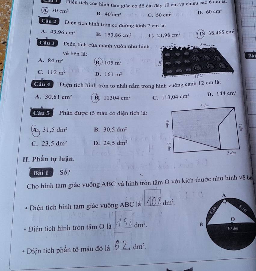 Diện tích của hình tam giác có độ dài đáy 10 cm và chiều cao 6 cm là:
④ 30cm^2 B. 40'cm^2 C. 50cm^2 D. 60cm^2
Cầu 2 Diện tích hình tròn có đường kính 7 cm là:
A. 43,96cm^2 B. 153,86cm^2 C. 21,98cm^2 D. 38,465cm^2
Câu 3 Diện tích của mảnh vườn như hình 7 m 5 m
vẽ bên là: Bài
A. 84m^2 B. 105m^(2^(C. 112m^2) D. 161m^2)
18m
*
Cầu 4 Diện tích hình tròn to nhất nằm trong hình vuông cạnh 12 cm là:
A. 30, 81cm^2 B. 11304cm^2 C. 113,04cm^2 D. 144cm^2
Cầâu 5 Phần được tô màu có diện tích là:
A 31,5dm^2 B. 30,5dm^2
C. 23,5dm^2 D. 24,5dm^2
II. Phần tự luận.
Bài 1 Số?
Cho hình tam giác vuông ABC và hình tròn tâm O với kích thước như hình vẽ bê
Diện tích hình tam giác vuông ABC là dm^2. 
Diện tích hình tròn tâm O là dm^2. 
Diện tích phần tô màu đỏ là dm^2.