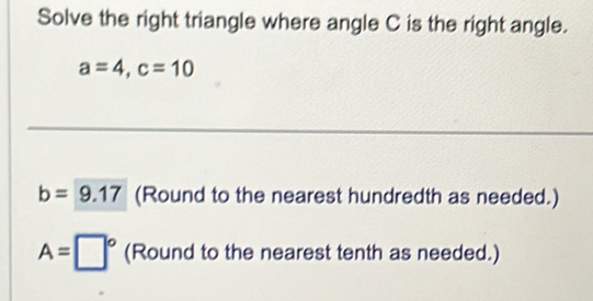 Solve the right triangle where angle C is the right angle.
a=4, c=10
_ 
_ 
_
b=9.17 (Round to the nearest hundredth as needed.)
A=□° (Round to the nearest tenth as needed.)