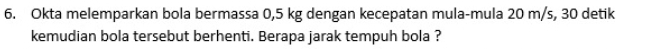 Okta melemparkan bola bermassa 0,5 kg dengan kecepatan mula-mula 20 m/s, 30 detik 
kemudian bola tersebut berhenti. Berapa jarak tempuh bola ?