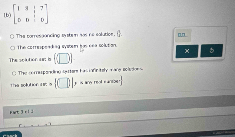 beginbmatrix 1&8&|&7 0&0&|&0endbmatrix
The corresponding system has no solution, □□
The corresponding system has one solution.
×
The solution set is  (□ ).
The corresponding system has infinitely many solutions.
The solution set is  (□ )|y is any real number
Part 3 of 3
C 202 4 Mslo
Check