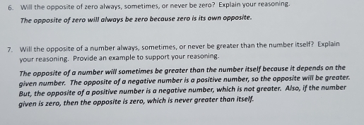 Will the opposite of zero always, sometimes, or never be zero? Explain your reasoning. 
The opposite of zero will always be zero because zero is its own opposite. 
7. Will the opposite of a number always, sometimes, or never be greater than the number itself? Explain 
your reasoning. Provide an example to support your reasoning. 
The opposite of a number will sometimes be greater than the number itself because it depends on the 
given number. The opposite of a negative number is a positive number, so the opposite will be greater. 
But, the opposite of a positive number is a negative number, which is not greater. Also, if the number 
given is zero, then the opposite is zero, which is never greater than itself.