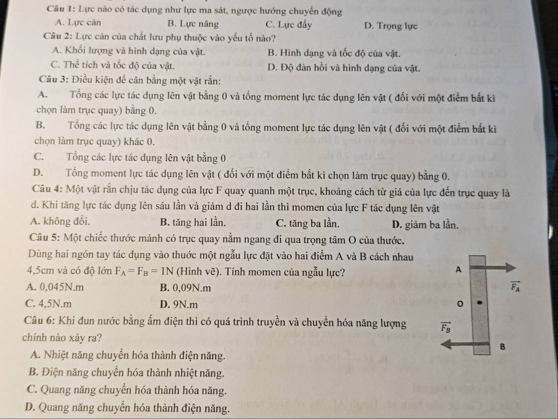 Lực nào có tác dụng như lực ma sát, ngược hướng chuyển động
A. Lực cản B. Lực nâng C. Lực đầy D. Trọng lực
Câu 2: Lực cản của chất lưu phụ thuộc vào yếu tố nào?
A. Khối lượng và hình dạng của vật. B. Hình dạng và tốc độ của vật.
C. Thể tích và tốc độ của vật. D. Độ đàn hồi và hình dạng của vật.
Câu 3: Điều kiện để cân bằng một vật rắn:
A. Tổng các lực tác dụng lên vật bằng 0 và tổng moment lực tác dụng lên vật ( đối với một điểm bắt kì
chọn làm trục quay) bằng 0.
B. Tổng các lực tác dụng lên vật bằng 0 và tổng moment lực tác dụng lên vật ( đối với một điểm bất kì
chọn làm trục quay) khác 0.
C. Tổng các lực tác dụng lên vật bằng 0
D. Tổng moment lực tác dụng lên vật ( đối với một điểm bất kì chọn làm trục quay) bằng 0.
Câu 4: Một vật rắn chịu tác dụng của lực F quay quanh một trục, khoảng cách từ giá của lực đến trục quay là
d. Khi tăng lực tác dụng lên sáu lần và giảm d đi hai lần thì momen của lực F tác dụng lên vật
A. không đổi. B. tăng hai lần. C. tăng ba lần. D. giảm ba lần.
Câu 5: Một chiếc thước mảnh có trục quay nằm ngang đi qua trọng tâm O của thước.
Dùng hai ngón tay tác dụng vào thuớc một ngẫu lực đặt vào hai điểm A và B cách nhau
4,5cm và có độ lớn F_A=F_B=1N (Hình vẽ). Tính momen của ngẫu lực?
A. 0,045N.m B. 0,09N.m
C. 4,5N.m D. 9N.m 
Câu 6: Khi đun nước bằng ấm điện thì có quá trình truyền và chuyển hóa năng lượng 
chính nào xảy ra?
A. Nhiệt năng chuyển hóa thành điện năng.
B. Điện năng chuyển hóa thành nhiệt năng.
C. Quang năng chuyển hóa thành hóa năng.
D. Quang năng chuyển hóa thành điện năng.