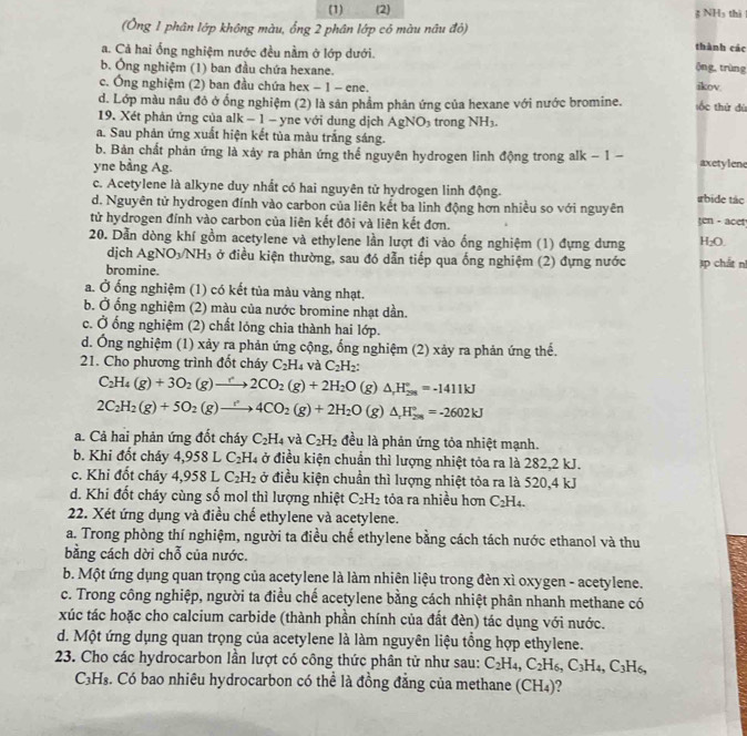 (1) (2) ệ NH₃ thì
(Ông 1 phân lớp không màu, ổng 2 phân lớp có màu nâu đỏ) thành các
a. Cả hai ống nghiệm nước đều nằm ở lớp dưới.
ộng, trùng
b. Ông nghiệm (1) ban đầu chứa hexane. ikov.
c. Ông nghiệm (2) ban đầu chứa hex − 1 - ene.
d. Lớp màu nâu đỏ ở ống nghiệm (2) là sản phẩm phản ứng của hexane với nước bromine. sốc thứ dú
19. Xét phản ứng của alk − 1 - yne với dung dịch AgNO_3 trong NH_3
a. Sau phản ứng xuất hiện kết tủa màu trắng sáng.
b. Bản chất phản ứng là xảy ra phản ứng thể nguyên hydrogen linh động trong alk - 1 - axetylene
yne bằng Ag.
c. Acetylene là alkyne duy nhất có hai nguyên tử hydrogen linh động.
d. Nguyên tử hydrogen đính vào carbon của liên kết ba linh động hơn nhiều so với nguyên ırbide tác
tử hydrogen đính vào carbon của liên kết đội và liên kết đơn. ten - acet
20. Dẫn dòng khí gồm acetylene và ethylene lần lượt đi vào ống nghiệm (1) đựng dưng H₂O.
dịch AgNO_3/NH_3 3 ở điều kiện thường, sau đó dẫn tiếp qua ống nghiệm (2) đựng nước
bromine. Ap chất n
a. Ở ống nghiệm (1) có kết tủa màu vàng nhạt.
b. Ở ống nghiệm (2) màu của nước bromine nhạt dần.
c. Ở ống nghiệm (2) chất lóng chia thành hai lớp.
d. Ông nghiệm (1) xảy ra phản ứng cộng, ống nghiệm (2) xảy ra phản ứng thể.
21. Cho phương trình đốt cháy C_2H_4 và C_2H_2
C_2H_4(g)+3O_2(g)to 2CO_2(g)+2H_2O (g) △ _rH_(298)°=-1411kJ
2C_2H_2(g)+5O_2(g)to 4CO_2(g)+2H_2O (g) △ _rH_(200)°=-2602kJ
a. Cả hai phản ứng đốt cháy C_2H_4 và C_2H_2 đều là phản ứng tỏa nhiệt mạnh.
b. Khi đốt cháy 4,958L C_2H_4 ở điều kiện chuẩn thì lượng nhiệt tỏa ra là 282,2 kJ.
c. Khi đốt cháy 4,958L C_2H_2 ở điều kiện chuẩn thì lượng nhiệt tỏa ra là 520,4 kJ
d. Khi đốt cháy cùng số mol thì lượng nhiệt C_2H_2 tóa ra nhiều hơn C_2H_4.
22. Xét ứng dụng và điều chế ethylene và acetylene.
a. Trong phòng thí nghiệm, người ta điều chế ethylene bằng cách tách nước ethanol và thu
bằng cách dời chỗ của nước.
b. Một ứng dụng quan trọng của acetylene là làm nhiên liệu trong đèn xì oxygen - acetylene.
c. Trong công nghiệp, người ta điều chế acetylene bằng cách nhiệt phân nhanh methane có
xúc tác hoặc cho calcium carbide (thành phần chính của đất đèn) tác dụng với nước.
d. Một ứng dụng quan trọng của acetylene là làm nguyên liệu tổng hợp ethylene.
23. Cho các hydrocarbon lần lượt có công thức phân tử như sau: C_2H_4,C_2H_6,C_3H_4,C_3H_6,
C₃H₃. Có bao nhiêu hydrocarbon có thể là đồng đẳng của methane (CH₄)?