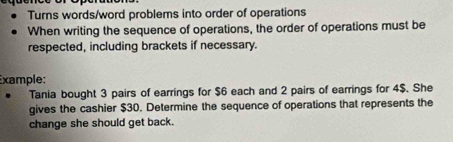 Turns words/word problems into order of operations 
When writing the sequence of operations, the order of operations must be 
respected, including brackets if necessary. 
Example: 
. Tania bought 3 pairs of earrings for $6 each and 2 pairs of earrings for 4$. She 
gives the cashier $30. Determine the sequence of operations that represents the 
change she should get back.