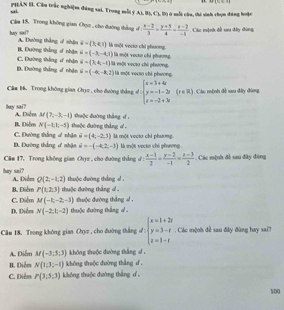 D、 M(1,1,3)
PHẢN II. Câu trắc nghiệm đúng sai. Trong mỗi ý A), B), C), D) ở mỗi câu, thí sinh chọn đúng hoặc
sai.
Câu 15. Trong không gian Oxyz , cho đường thẳng đ :  (x-2)/3 = (y+5)/4 = (z-2)/-1 
hay sai?  Các mệnh đề sau đây đùng
A. Dường thẳng 4 nhận vector u=(3;4;1) là một vectơ chỉ phương.
B. Dường thẳng đ nhận vector u=(-3;-4;1) là một vectơ chỉ phương.
C. Đường thẳng đ nhận vector u=(3;4;-1) là một vectơ chỉ phương.
D. Đường thẳng đ nhận vector u=(-6;-8;2) là một vectơ chỉ phương.
Câu 16. Trong không gian Oxyz , cho đường thẳng đ : beginarrayl x=3+4t y=-1-2t z=-2+3tendarray. (t∈ R) Các mệnh đề sau đây đúng
hay sai?
A. Điểm M(7;-3;-1) thuộc đường thẳng d .
B. Điểm N(-1;1;-5) thuộc đường thẳng d .
C. Đường thẳng đ nhận vector u=(4;-2;3) là một vectơ chỉ phương.
D. Đường thắng đ nhận vector u=-(-4;2;-3) là một vectơ chỉ phương.
Câu 17. Trong không gian Oxyz , cho đường thẳng đ :  (x-1)/2 = (y-2)/-1 = (z-3)/2 . Các mệnh đề sau đây đũng
hay sai?
A. Điểm Q(2;-1;2) thuộc đường thẳng d .
B, Điểm P(1;2;3) thuộc đường thẳng d .
C. Diểm M(-1;-2;-3) thuộc đường thẳng d .
D. Điểm N(-2;1;-2) thuộc đường thẳng d .
Câu 18. Trong không gian Oxyz , cho đường thẳng d : beginarrayl x=1+2t y=3-t z=1-tendarray.. Các mệnh đề sau đây đúng hay sai?
A. Điểm M(-3;5;3) không thuộc đường thẳng d ,
B. Điểm N(1;3;-1) không thuộc đường thẳng đ .
C. Diểm P(3;5;3) không thuộc đường thẳng d .
100