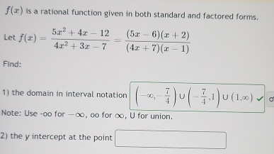 f(x) is a rational function given in both standard and factored forms. 
Let f(x)= (5x^2+4x-12)/4x^2+3x-7 = ((5x-6)(x+2))/(4x+7)(x-1) 
Find: 
1) the domain in interval notation (-∈fty ,- 7/4 )∪ (- 7/4 ,1)∪ (1,∈fty )vee
Note: Use -oo for -∞, oo for ∞, U for union. 
2) the y intercept at the point □