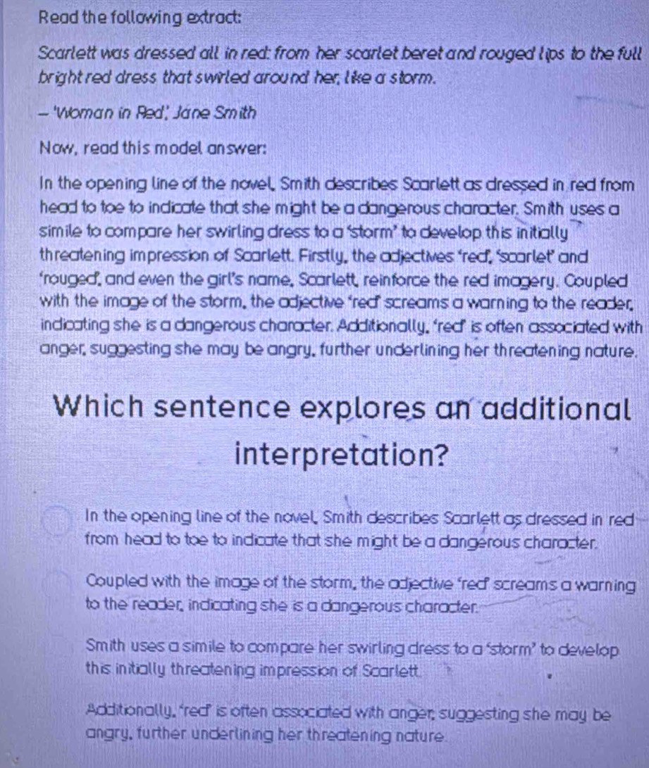 Read the following extract:
Scarlett was dressed all in red: from her scarlet beret and rouged lips to the full
bright red dress that swirled around her, like a storm .
— 'Woman in Red' Jane Smith
Now, read this model answer:
In the opening line of the novel. Smith describes Scarlett as dressed in red from
head to toe to indicate that she might be a dangerous character. Smith uses a
simile to compare her swirling dress to a ‘storm’ to develop this initially
threatening impression of Scarlett. Firstly, the adjectives ‘red, "scarlet’ and
"rouged", and even the girl’s name, Scarlett, reinforce the red imagery. Coupled
with the image of the storm, the adjective 'rea screams a warning to the reader.
indicating she is a dangerous character. Additionally, "red’ is often associated with
anger, suggesting she may be angry, further underlining her threatening nature.
Which sentence explores an additional
interpretation?
In the opening line of the novel, Smith describes Scarlett as dressed in red
from head to toe to indicate that she might be a dangerous character.
Coupled with the image of the storm, the adjective frea screams a warning
to the reader, indicating she is a dangerous character.
Smith uses a simile to compare her swirling dress to a ‘storm’ to develop
this initially threatening impression of Scarlett.
Additionally, ‘red’ is often associated with anger; suggesting she may be
angry, further underlining her threatening nature