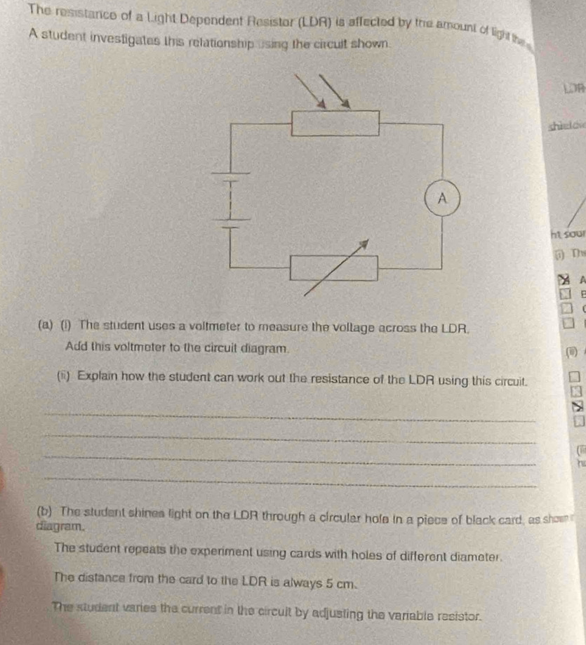 The resistance of a Light Dependent Resistor (LDR) is affected by the amount of light the 
A student investigates this relationship sing the circult shown. 
LOB 
shìe o 
ht sour 
i) Th 
A 
(a) (1) The student uses a voltmeter to measure the voltage across the LDR. 
Add this voltmeter to the circuit diagram. 
(ii) Explain how the student can work out the resistance of the LDR using this circuit. 
_ 
_ 
_ 
_ 
(b) The student shines light on the LDR through a circular hole in a piece of black card, as shen 
diagram. 
The student repeats the experiment using cards with holes of different diameter. 
The distance from the card to the LDR is always 5 cm. 
The student varies the current in the circult by adjusting the variable resistor.