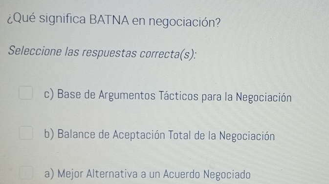 ¿Qué significa BATNA en negociación?
Seleccione las respuestas correcta(s):
c) Base de Argumentos Tácticos para la Negociación
b) Balance de Aceptación Total de la Negociación
a) Mejor Alternativa a un Acuerdo Negociado