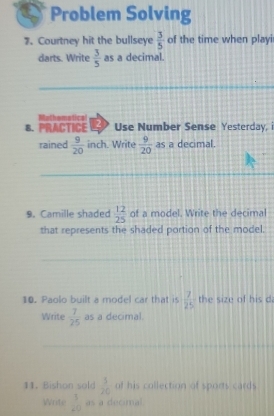 Problem Solving 
7. Courtney hit the bullseye  3/5  of the time when playi 
darts. Write  3/5  as a decimal. 
_ 
Mathomatics 
B. PRACTICE D Use Number Sense Yesterday, i 
rained  9/20  inch. Write  9/20  as a decimal. 
_ 
_ 
9. Camille shaded  12/25  of a model. Write the decimal 
that represents the shaded portion of the model 
_ 
10. Paolo built a model car that is  7/25  the size of his da 
Write  7/25  as a decimal. 
_ 
_ 
11. Bishon sold  3/20  of his collection of sports cards 
Write  3/40  as a decimal