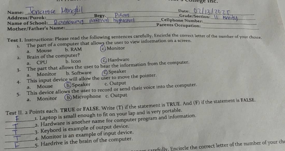 conege tn e .
_
_Date:
Name: Brgy_
Grade/Section:
Address/Purok:_ _Cellphone Number:_
Name of School: _Parents Occupation:_
Mother/Father's Name:
_
Test I. Instructions: Please read the following sentences carefully. Encircle the correct letter of the number of your choice.
1. The part of a computer that allows the user to view information on a screen.
a. Mouse b. RAM c Monitor
2. Brain of the computer?
a. CPU b. Icon cHardware
3. The part that allows the user to hear the information from the computer.
a. Monitor b. Software c) Speaker
4. This input device will allow the user to move the pointer.
a. Mouse b) Speaker c. Output
5. This device allows the user to record or send their voice into the computer.
a. Monitor b)Microphone c. Output
Test II. 2 Points each. TRUE or FALSE. Write (T) if the statement is TRUE. And (F) if the statement is FALSE.
1. Laptop is small enough to fit on your lap and is very portable.
_2. Hardware is another name for computer program and information.
_3. Keybord is example of output device.
_4. Monitor is an example of input device.
__5. Hardrive is the brain of the computer.
carefully. Encircle the correct letter of the number of your che