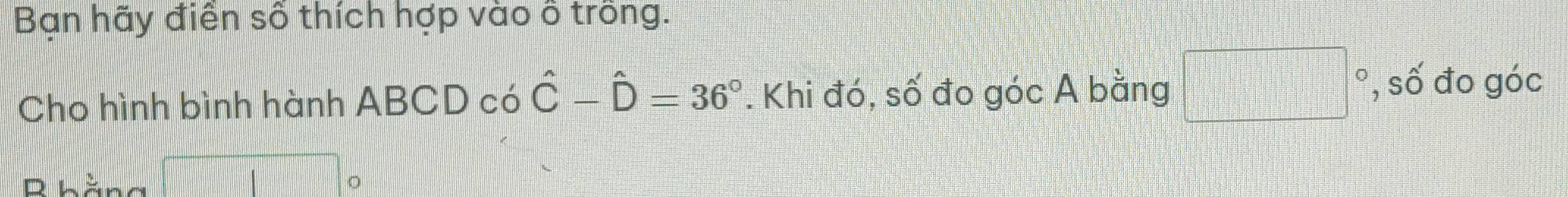 Bạn hãy điền số thích hợp vào ô trông. 
Cho hình bình hành ABCD có hat C-hat D=36°. Khi đó, số đo góc A bằng □° , số đo góc 
R bằng