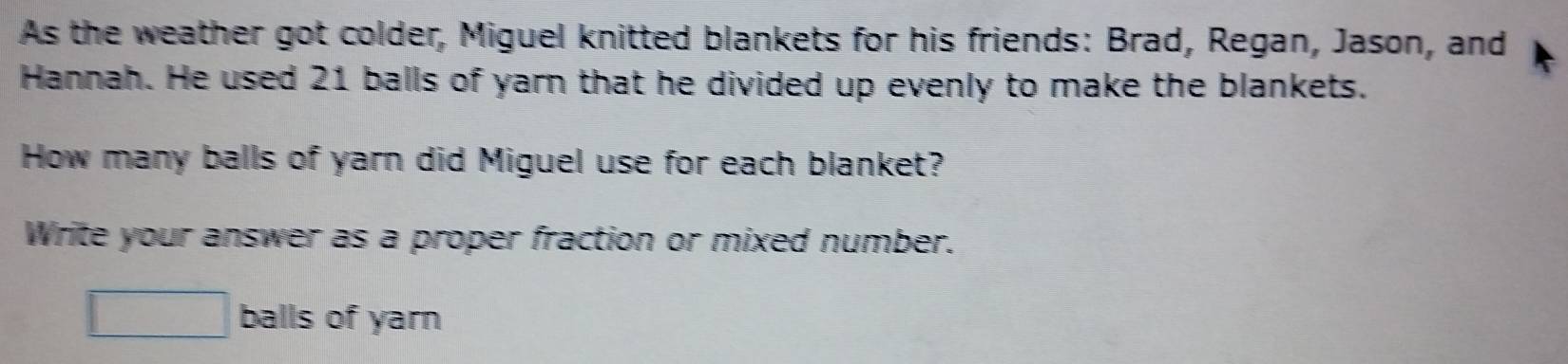 As the weather got colder, Miguel knitted blankets for his friends: Brad, Regan, Jason, and 
Hannah. He used 21 balls of yarn that he divided up evenly to make the blankets. 
How many balls of yarn did Miguel use for each blanket? 
Write your answer as a proper fraction or mixed number.
□ balls of yarn