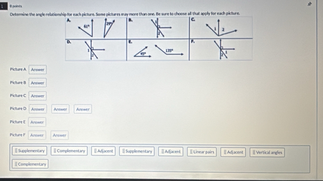 1 θ points.
Determine the angle relationship for each picture. Some pictures may more than one. Be sure to choose all that apply for each picture.
A.
B. C.
m
61°
1 2
2
D.
e.
P.
1
6°
135° 1
2
Picture A Answer
Picture B Answer
Picture C Answer
Picture D Answer Answer Answer
Picture E Answer
Picture F Answer Answer
[] Supplementary [ Complementary ≌Adjacent [ Supplementary ≡] Adjacent [| Linear pairs | Adjacent [ Vertical angles
[ Complementary