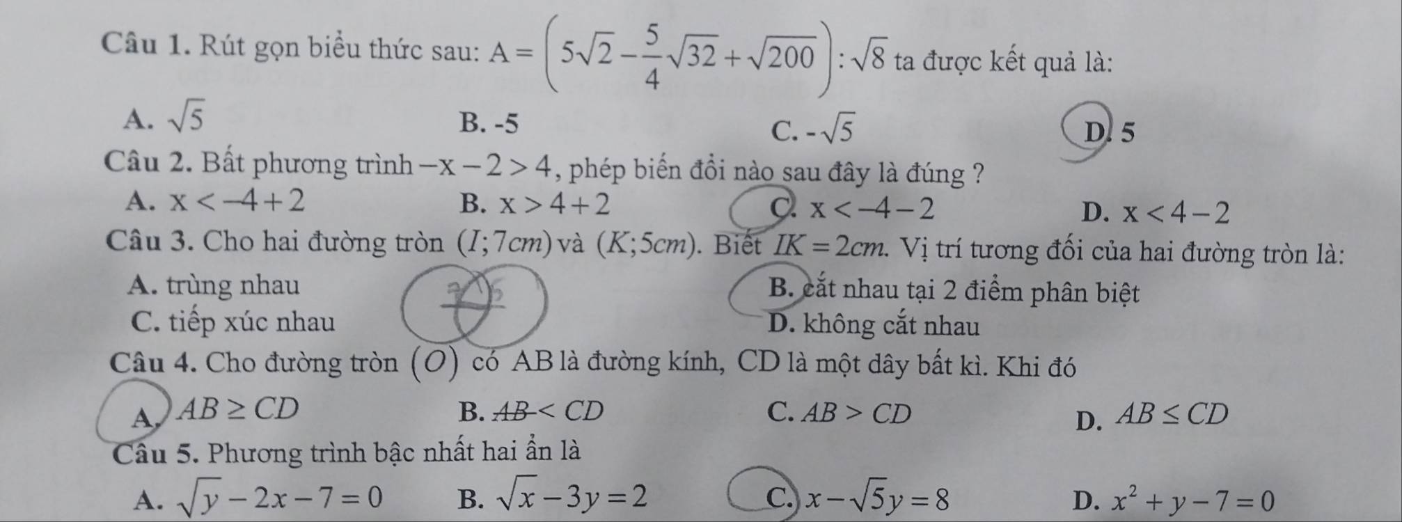 Rút gọn biểu thức sau: A=(5sqrt(2)- 5/4 sqrt(32)+sqrt(200)):sqrt(8) ta được kết quả là:
A. sqrt(5) B. -5
C. -sqrt(5) D. 5
Câu 2. Bất phương trình -x-2>4 , phép biến đổi nào sau đây là đúng ?
A. x B. x>4+2 a x
D. x<4-2</tex> 
Câu 3. Cho hai đường tròn (I;7cm) và (K;5cm). Biết IK=2cm. Vị trí tương đối của hai đường tròn là:
A. trùng nhau B. cắt nhau tại 2 điểm phân biệt
C. tiếp xúc nhau D. không cắt nhau
Câu 4. Cho đường tròn (O) có AB là đường kính, CD là một dây bất kì. Khi đó
A AB≥ CD
B. AB C. AB>CD AB≤ CD
D.
Câu 5. Phương trình bậc nhất hai ẩn là
A. sqrt(y)-2x-7=0 B. sqrt(x)-3y=2 C. x-sqrt(5)y=8 D. x^2+y-7=0