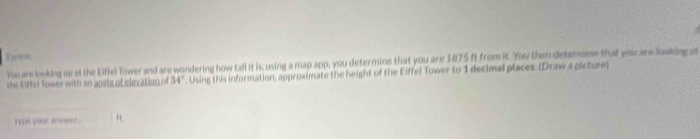 You are looking up at the Eiffel Tower and are wondering how tall it is, using a map app, you determine that you are 1875 ft from it. You then deternine that you are looking a 
the Eshel Tower with an anate of elevation of 34°. Using this information, approximate the height of the Eiffel Tower to 1 decimal places. (Draw a picture) 
type your anwer . ft