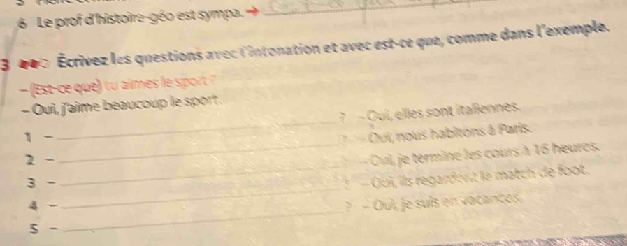 Le prof d'histoire-géo est sympa. 
_ 
3 400 Écrivez les questions avec l'intonation et avec est-ce que, comme dans l'exemple. 
( Est-ce que) tu aimes le spor 
_ 
- Oui, j'aime beaucoup le sport . 
? - Oui, elles sont italiennes. 
1 - - Oui, nous habîtons à Paris. 
_ 
2 - 
_ 
Oui, je termine les cours à 16 heures. 
3 - 
_ 
? - Qui, ils regardent le match de foot. 
4 - ? - Oui, je suís en vacances. 
5 - 
_