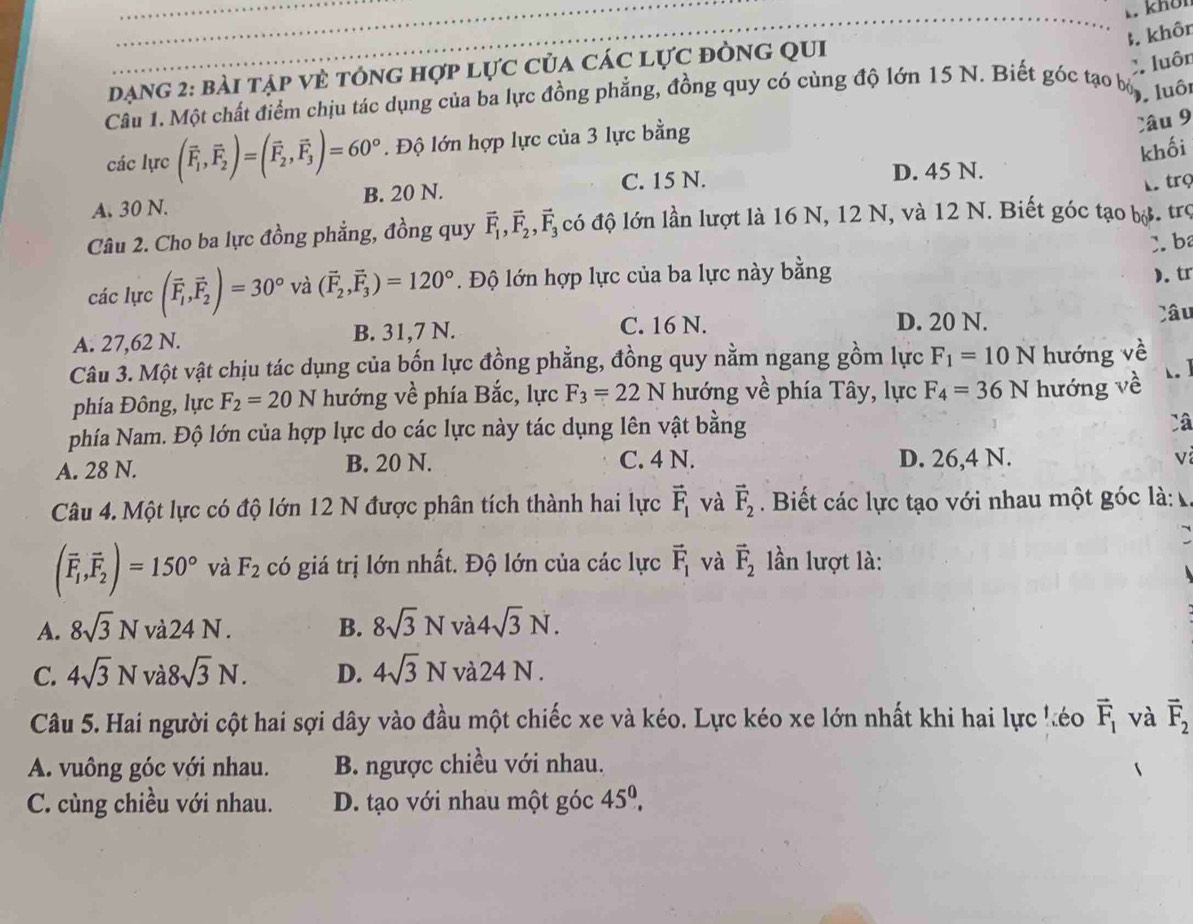 khời
B. khôn
X. luôn
Dạng 2: bài tập vẻ tông hợp lực của các lực đòng qui
Cầu 1. Một chất điểm chịu tác dụng của ba lực đồng phẳng, đồng quy có cùng độ lớn 15 N. Biết góc tạo bộ
). luôi
các lực (vector F_1,vector F_2)=(vector F_2,vector F_3)=60°. Độ lớn hợp lực của 3 lực bằng
Câu 9
khối
A. 30 N. B. 20 N. C. 15 N.
D. 45 N.
Mtrọ
Câu 2. Cho ba lực đồng phẳng, đồng quy vector F_1,vector F_2,vector F_3 có độ lớn lần lượt là 16 N, 12 N, và 12 N. Biết góc tạo bộ. trợ
3. b
các lực (vector F_1,vector F_2)=30° và (vector F_2,vector F_3)=120°. Độ lớn hợp lực của ba lực này bằng ). tr
A. 27,62 N. B. 31,7 N. C. 16 N.
D. 20 N. Câu
Câu 3. Một vật chịu tác dụng của bốn lực đồng phẳng, đồng quy nằm ngang gồm lực F_1=10N hướng về
phía Đông, lực F_2=20N hướng về phía Bắc, lực F_3=22N hướng về phía Tây, lực F_4=36N hướng về
phía Nam. Độ lớn của hợp lực do các lực này tác dụng lên vật bằng
Câ
A. 28 N. B. 20 N. C. 4 N. D. 26,4 N.
V
Câu 4. Một lực có độ lớn 12 N được phân tích thành hai lực vector F_1 và vector F_2. Biết các lực tạo với nhau một góc là:
(overline F_1,overline F_2)=150° và F_2 có giá trị lớn nhất. Độ lớn của các lực vector F_1 và vector F_2 lần lượt là:
A. 8sqrt(3)Nvdot a24N. B. 8sqrt(3)N và 4sqrt(3)N.
C. 4sqrt(3)N V 18sqrt(3)N. D. 4sqrt(3)N và2 24N.
Câu 5. Hai người cột hai sợi dây vào đầu một chiếc xe và kéo. Lực kéo xe lớn nhất khi hai lực kéo vector F_1 và vector F_2
A. vuông góc với nhau. B. ngược chiều với nhau.
C. cùng chiều với nhau. D. tạo với nhau một góc 45^0.