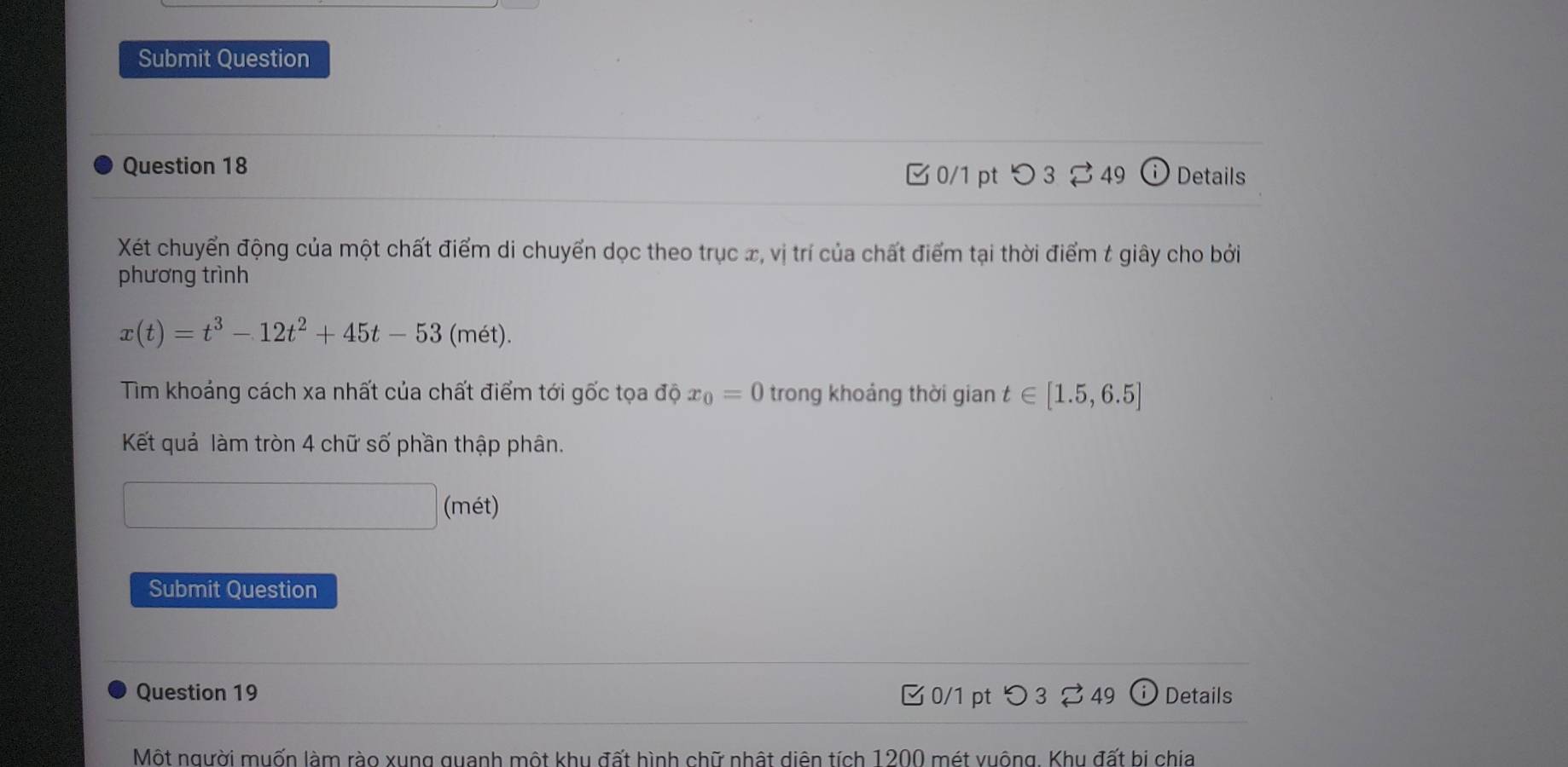 Submit Question 
Question 18 
□ 0/1 pt つ 3 ⇄ 49 Details 
Xét chuyển động của một chất điểm di chuyển dọc theo trục x, vị trí của chất điểm tại thời điểm t giây cho bởi 
phương trình
x(t)=t^3-12t^2+45t-53(met). 
Tim khoảng cách xa nhất của chất điểm tới gốc tọa độ x_0=0 trong khoảng thời gian t∈ [1.5,6.5]
Kết quả làm tròn 4 chữ số phần thập phân. 
(mét) 
Submit Question 
Question 19 □ 0/1 pt つ 3 49 ⓘ Details 
Một người muốn làm rào xung quanh một khu đất hình chữ nhật diên tích 1200 mét vuông. Khu đất bị chia