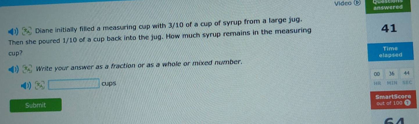 Video ® Questions 
answered 
Diane initially filled a measuring cup with 3/10 of a cup of syrup from a large jug. 
Then she poured 1/10 of a cup back into the jug. How much syrup remains in the measuring 
41 
Time 
cup? 
elapsed 
Write your answer as a fraction or as a whole or mixed number. 
00 36 44 
3A□ cups 
SEC 
Submit SmartScore 
out of 100 a