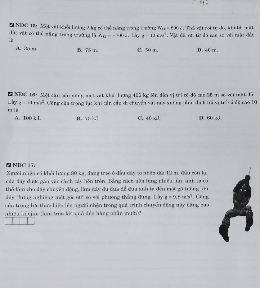 NĐC 15: Một vật khối lượng 2 kg có thế năng trọng trường W_t1=800J. Thả vật rơi tự do, khi tới mặt
đất vật có thế năng trọng trường là W_t2=-700J. Lấy g=10m/s^2. Vật đã rơi từ độ cao so với mặt đất
là
A. 35 m. B. 75 m. C. 50 m. D. 40 m.
D NĐC 16: Một cần cầu nâng một vật khối lượng 400 kg lên đến vị trí có độ cao 25 m so với mặt đất.
Lấy g=10m/s^2. Công của trọng lực khi cần cẩu di chuyển vật này xuống phía dưới tới vị trí có độ cao 10
m là
A. 100 kJ. B. 75 kJ. C. 40 kJ. D. 60 kJ.
❷ NDC 17:
Người nhện có khối lượng 80 kg, đang treo ở đầu dây tơ nhện dài 12 m, đầu còn lại
của dây được gắn vào cành cây bên trên. Bằng cách uốn lưng nhiều lần, anh ta có
thể làm cho dây chuyển động, làm dây đu đưa để đưa anh ta đến một gờ tường khi
dây thừng nghiêng một góc 60° so với phương thẳng đứng. Lấy g=9, 8m/s^2. Công
của trọng lực thực hiện lên người nhện trong quá trình chuyển động này bằng bao
nhiêu kilojun (làm tròn kết quả đến hàng phần mười)?